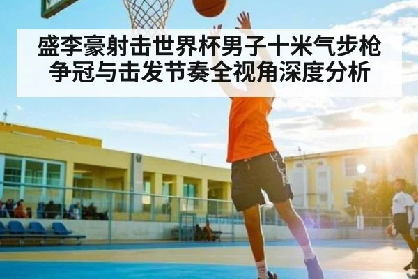 盛李豪射击世界杯男子十米气步枪争冠与击发节奏全视角深度分析 - Kaiyun China